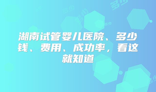 湖南试管婴儿医院、多少钱、费用、成功率,看这就知道
