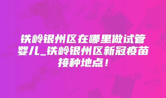 铁岭银州区在哪里做试管婴儿_铁岭银州区新冠疫苗接种地点！