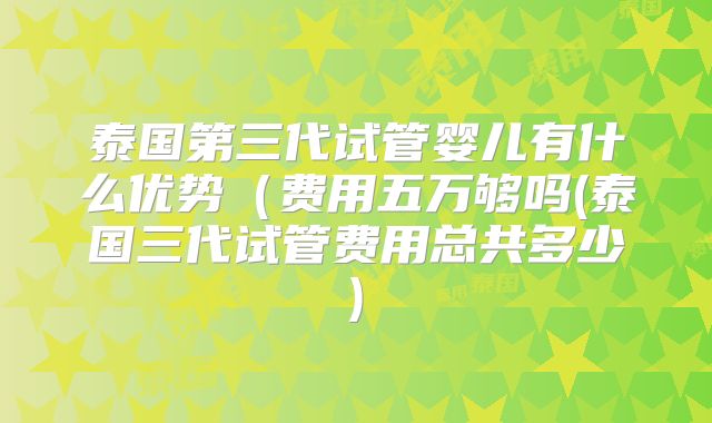 泰国第三代试管婴儿有什么优势(费用五万够吗(泰国三代试管费用总共多少)