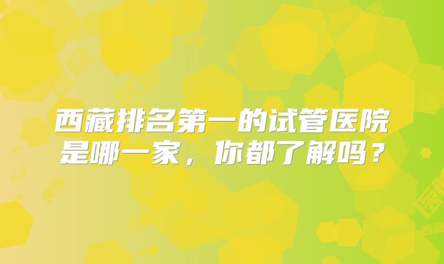 西藏排名第一的试管医院是哪一家，你都了解吗？