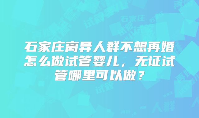石家庄离异人群不想再婚怎么做试管婴儿，无证试管哪里可以做？