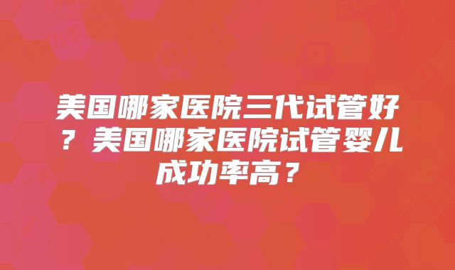 美国哪家医院三代试管好？美国哪家医院试管婴儿成功率高？