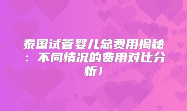 泰国试管婴儿总费用揭秘：不同情况的费用对比分析！