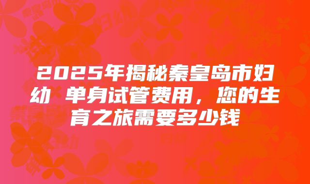 2025年揭秘秦皇岛市妇幼 单身试管费用,您的生育之旅需要多少钱