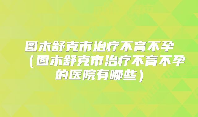 图木舒克市治疗不育不孕(图木舒克市治疗不育不孕的医院有哪些)