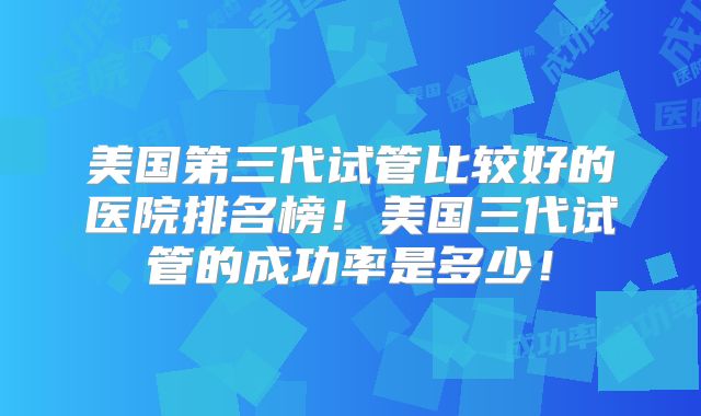 美国第三代试管比较好的医院排名榜！美国三代试管的成功率是多少！