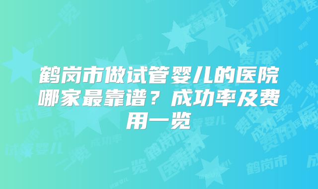 鹤岗市做试管婴儿的医院哪家最靠谱？成功率及费用一览