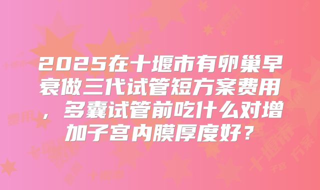 2025在十堰市有卵巢早衰做三代试管短方案费用，多囊试管前吃什么对增加子宫内膜厚度好？