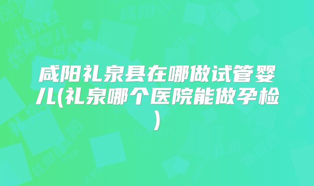 咸阳礼泉县在哪做试管婴儿(礼泉哪个医院能做孕检)