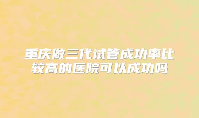 重庆做三代试管成功率比较高的医院可以成功吗