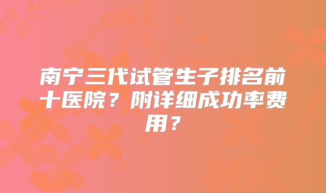 南宁三代试管生子排名前十医院?附详细成功率费用?