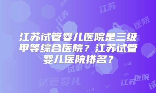 江苏试管婴儿医院是三级甲等综合医院？江苏试管婴儿医院排名？