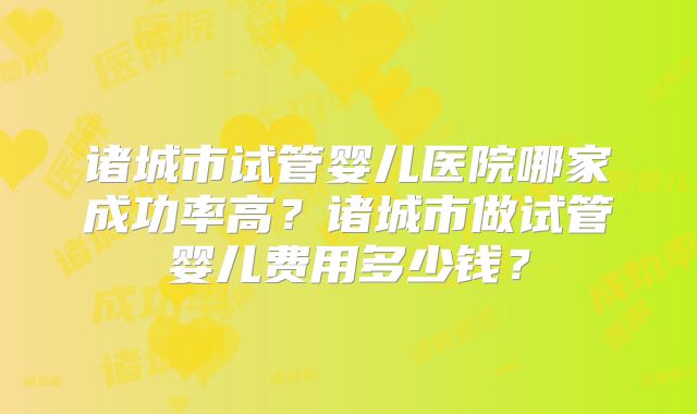 诸城市试管婴儿医院哪家成功率高？诸城市做试管婴儿费用多少钱？