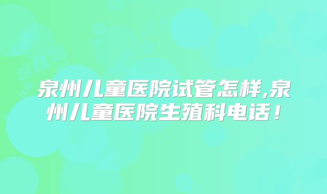 泉州儿童医院试管怎样,泉州儿童医院生殖科电话！