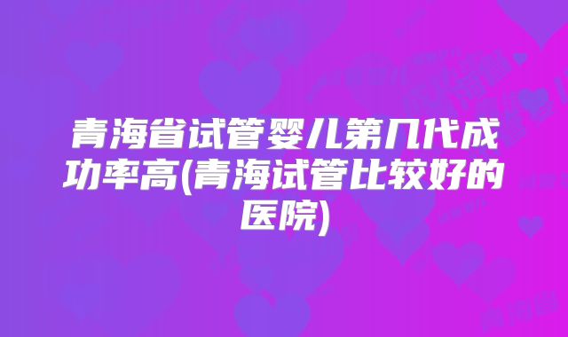 青海省试管婴儿第几代成功率高(青海试管比较好的医院)