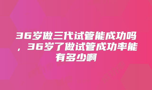36岁做三代试管能成功吗，36岁了做试管成功率能有多少啊