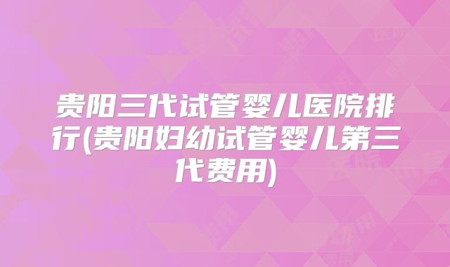 贵阳三代试管婴儿医院排行(贵阳妇幼试管婴儿第三代费用)