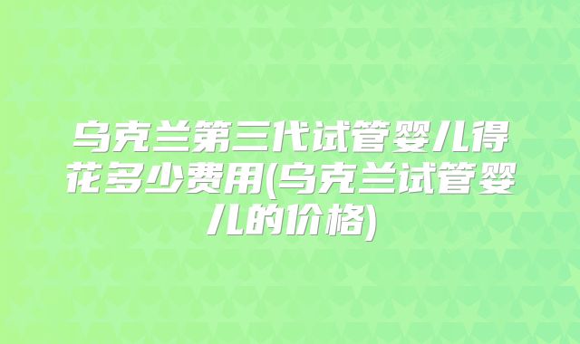乌克兰第三代试管婴儿得花多少费用(乌克兰试管婴儿的价格)
