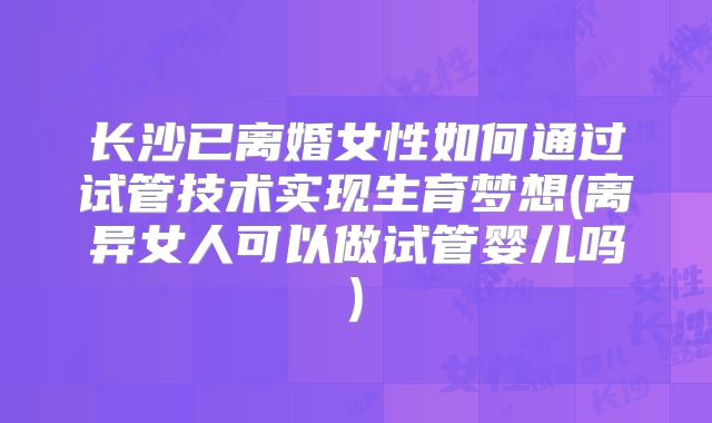 长沙已离婚女性如何通过试管技术实现生育梦想(离异女人可以做试管婴儿吗)