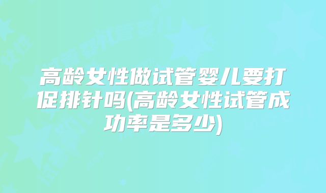 高龄女性做试管婴儿要打促排针吗(高龄女性试管成功率是多少)