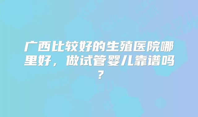 广西比较好的生殖医院哪里好，做试管婴儿靠谱吗？
