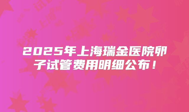2025年上海瑞金医院卵子试管费用明细公布！