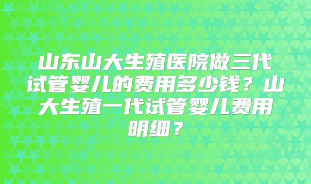 山东山大生殖医院做三代试管婴儿的费用多少钱?山大生殖一代试管婴儿费用明细?