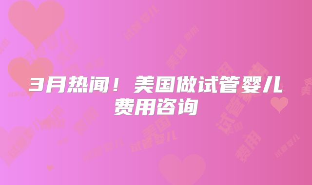 3月热闻!美国做试管婴儿费用咨询