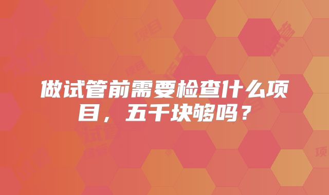 做试管前需要检查什么项目，五千块够吗？