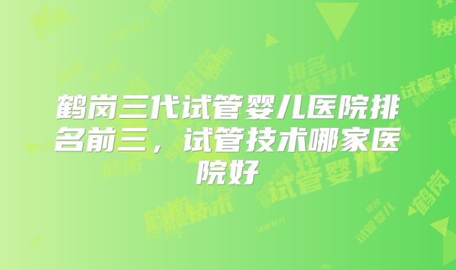 鹤岗三代试管婴儿医院排名前三，试管技术哪家医院好