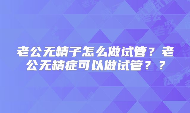 老公无精子怎么做试管?老公无精症可以做试管??