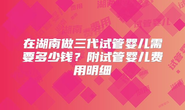 在湖南做三代试管婴儿需要多少钱?附试管婴儿费用明细