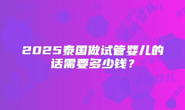 2025泰国做试管婴儿的话需要多少钱？