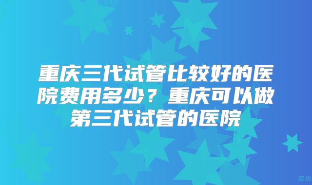 重庆三代试管比较好的医院费用多少？重庆可以做第三代试管的医院