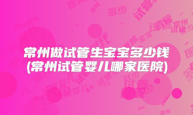 常州做试管生宝宝多少钱(常州试管婴儿哪家医院)
