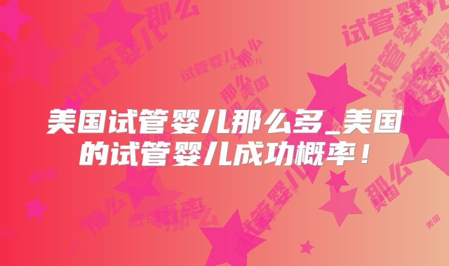 美国试管婴儿那么多_美国的试管婴儿成功概率！