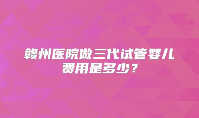 赣州医院做三代试管婴儿费用是多少？