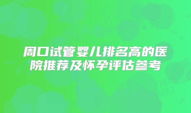 周口试管婴儿排名高的医院推荐及怀孕评估参考