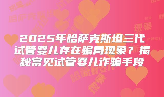 2025年哈萨克斯坦三代试管婴儿存在骗局现象？揭秘常见试管婴儿诈骗手段
