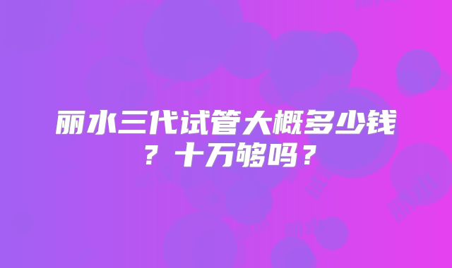 丽水三代试管大概多少钱？十万够吗？