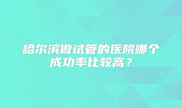 哈尔滨做试管的医院哪个成功率比较高？