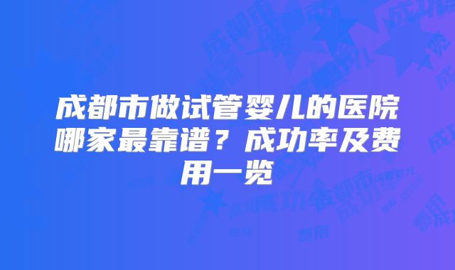 成都市做试管婴儿的医院哪家最靠谱？成功率及费用一览