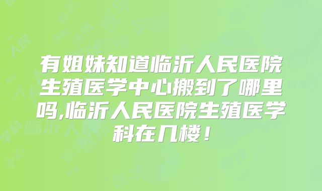 有姐妹知道临沂人民医院生殖医学中心搬到了哪里吗,临沂人民医院生殖医学科在几楼！