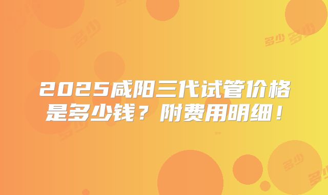 2025咸阳三代试管价格是多少钱？附费用明细！