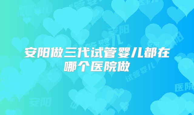 安阳做三代试管婴儿都在哪个医院做