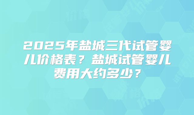 2025年盐城三代试管婴儿价格表?盐城试管婴儿费用大约多少?