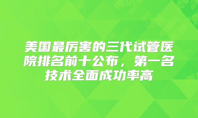 美国最厉害的三代试管医院排名前十公布,第一名技术全面成功率高