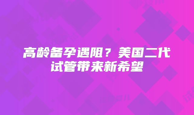 高龄备孕遇阻？美国二代试管带来新希望