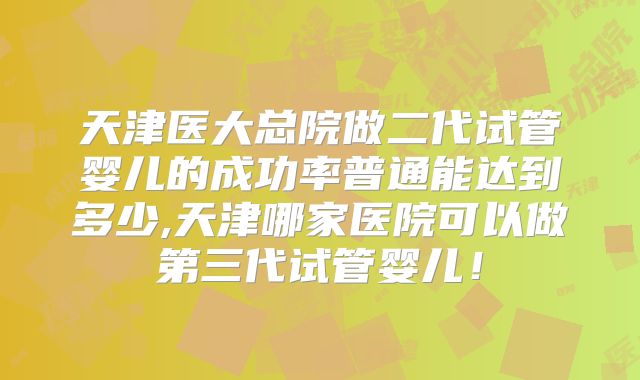 天津医大总院做二代试管婴儿的成功率普通能达到多少,天津哪家医院可以做第三代试管婴儿！