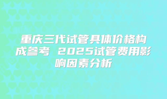 重庆三代试管具体价格构成参考 2025试管费用影响因素分析